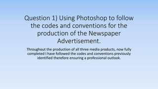 Question 1) Using Photoshop to follow
the codes and conventions for the
production of the Newspaper
Advertisement.
Throughout the production of all three media products, now fully
completed I have followed the codes and conventions previously
identified therefore ensuring a professional outlook.
 