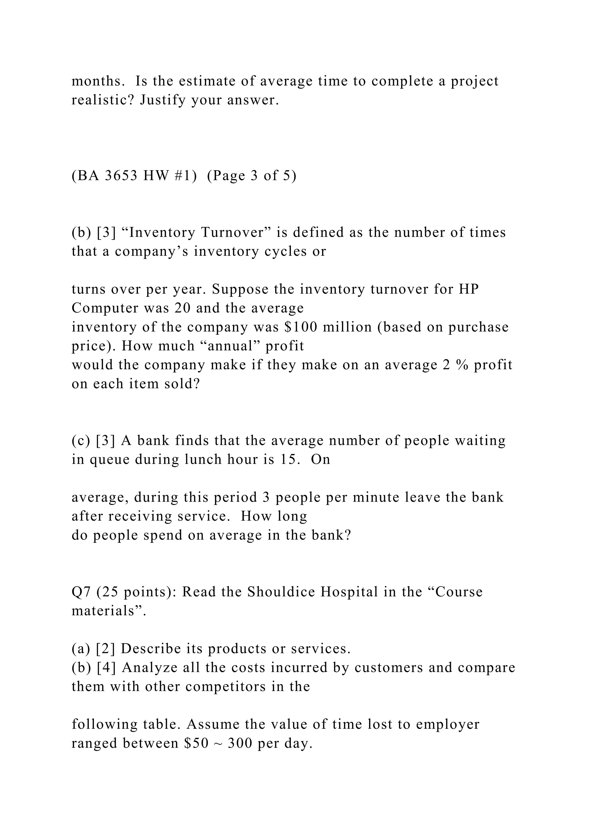 months. Is the estimate of average time to complete a project
realistic? Justify your answer.
(BA 3653 HW #1) (Page 3 of 5)
(b) [3] “Inventory Turnover” is defined as the number of times
that a company’s inventory cycles or
turns over per year. Suppose the inventory turnover for HP
Computer was 20 and the average
inventory of the company was $100 million (based on purchase
price). How much “annual” profit
would the company make if they make on an average 2 % profit
on each item sold?
(c) [3] A bank finds that the average number of people waiting
in queue during lunch hour is 15. On
average, during this period 3 people per minute leave the bank
after receiving service. How long
do people spend on average in the bank?
Q7 (25 points): Read the Shouldice Hospital in the “Course
materials”.
(a) [2] Describe its products or services.
(b) [4] Analyze all the costs incurred by customers and compare
them with other competitors in the
following table. Assume the value of time lost to employer
ranged between $50 ~ 300 per day.
 