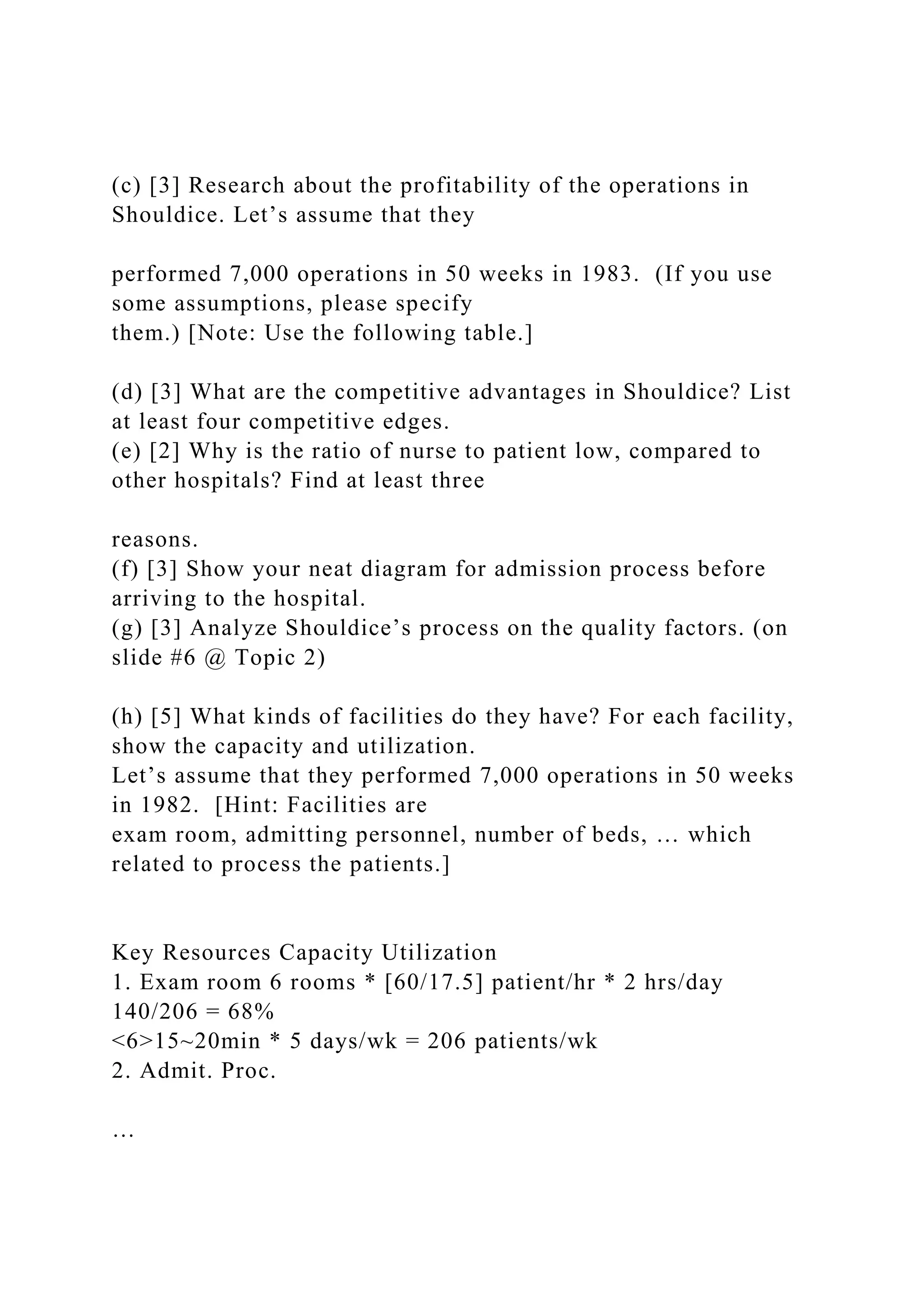 (c) [3] Research about the profitability of the operations in
Shouldice. Let’s assume that they
performed 7,000 operations in 50 weeks in 1983. (If you use
some assumptions, please specify
them.) [Note: Use the following table.]
(d) [3] What are the competitive advantages in Shouldice? List
at least four competitive edges.
(e) [2] Why is the ratio of nurse to patient low, compared to
other hospitals? Find at least three
reasons.
(f) [3] Show your neat diagram for admission process before
arriving to the hospital.
(g) [3] Analyze Shouldice’s process on the quality factors. (on
slide #6 @ Topic 2)
(h) [5] What kinds of facilities do they have? For each facility,
show the capacity and utilization.
Let’s assume that they performed 7,000 operations in 50 weeks
in 1982. [Hint: Facilities are
exam room, admitting personnel, number of beds, … which
related to process the patients.]
Key Resources Capacity Utilization
1. Exam room 6 rooms * [60/17.5] patient/hr * 2 hrs/day
140/206 = 68%
<6>15~20min * 5 days/wk = 206 patients/wk
2. Admit. Proc.
…
 