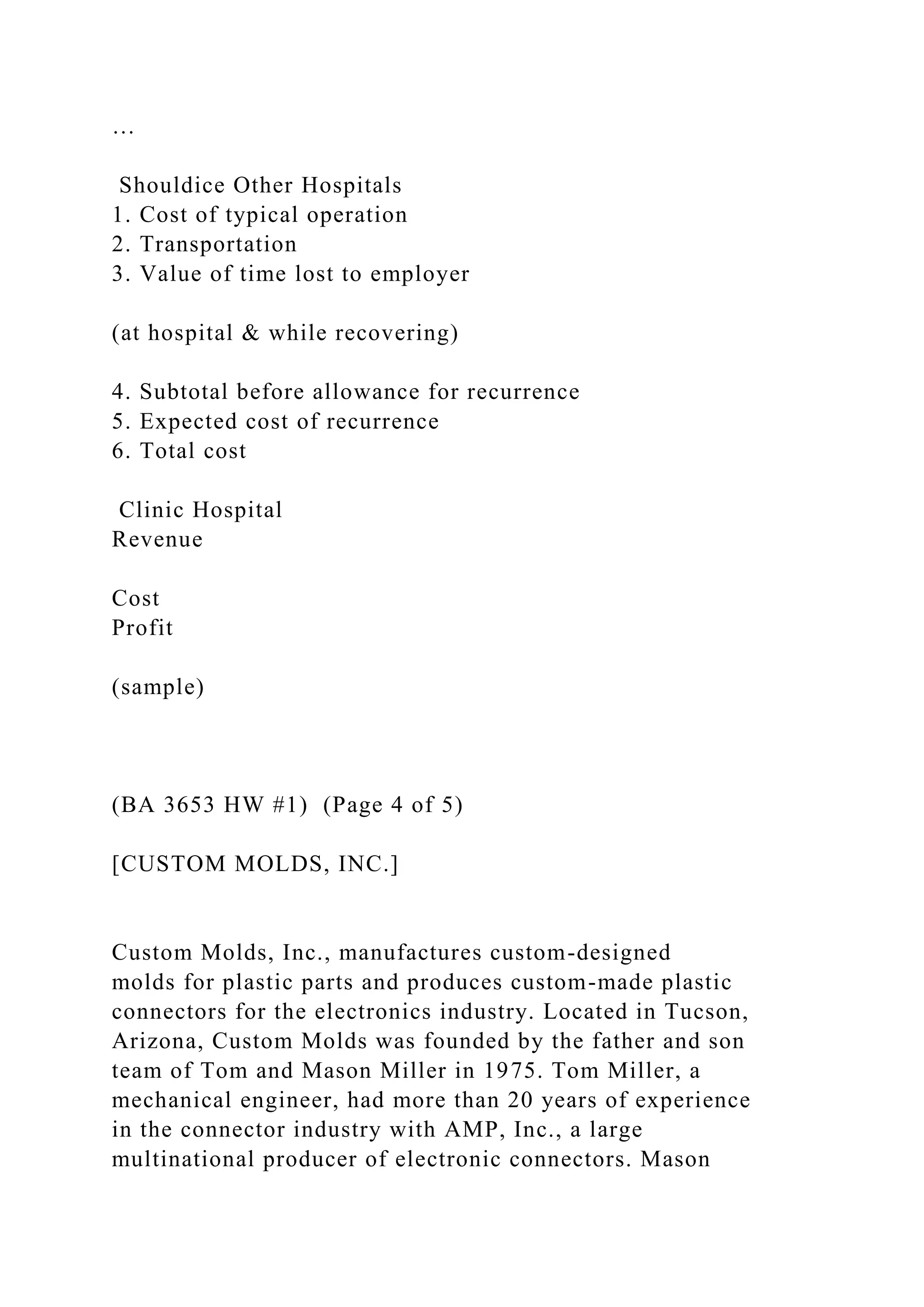 …
Shouldice Other Hospitals
1. Cost of typical operation
2. Transportation
3. Value of time lost to employer
(at hospital & while recovering)
4. Subtotal before allowance for recurrence
5. Expected cost of recurrence
6. Total cost
Clinic Hospital
Revenue
Cost
Profit
(sample)
(BA 3653 HW #1) (Page 4 of 5)
[CUSTOM MOLDS, INC.]
Custom Molds, Inc., manufactures custom-designed
molds for plastic parts and produces custom-made plastic
connectors for the electronics industry. Located in Tucson,
Arizona, Custom Molds was founded by the father and son
team of Tom and Mason Miller in 1975. Tom Miller, a
mechanical engineer, had more than 20 years of experience
in the connector industry with AMP, Inc., a large
multinational producer of electronic connectors. Mason
 