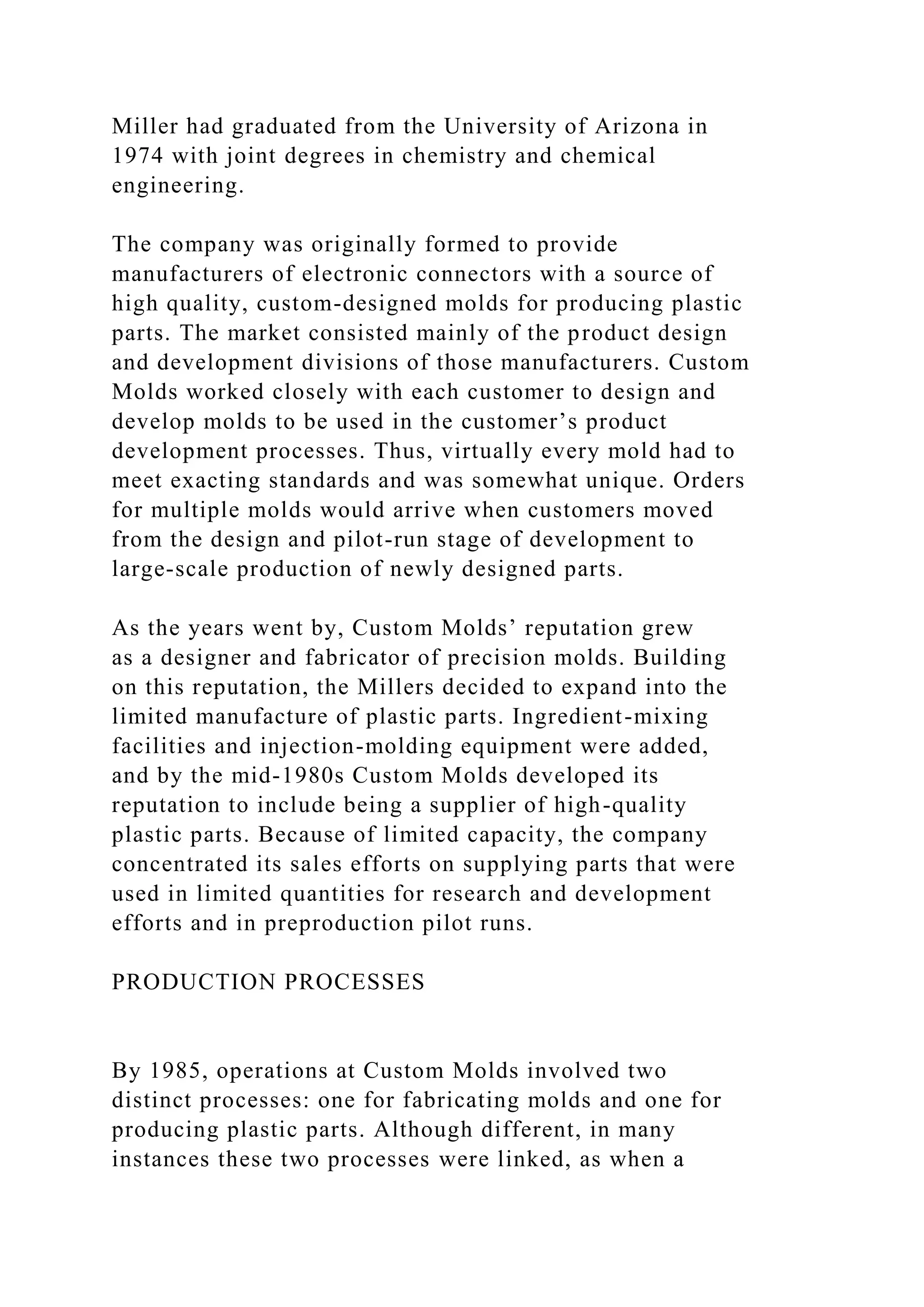 Miller had graduated from the University of Arizona in
1974 with joint degrees in chemistry and chemical
engineering.
The company was originally formed to provide
manufacturers of electronic connectors with a source of
high quality, custom-designed molds for producing plastic
parts. The market consisted mainly of the product design
and development divisions of those manufacturers. Custom
Molds worked closely with each customer to design and
develop molds to be used in the customer’s product
development processes. Thus, virtually every mold had to
meet exacting standards and was somewhat unique. Orders
for multiple molds would arrive when customers moved
from the design and pilot-run stage of development to
large-scale production of newly designed parts.
As the years went by, Custom Molds’ reputation grew
as a designer and fabricator of precision molds. Building
on this reputation, the Millers decided to expand into the
limited manufacture of plastic parts. Ingredient-mixing
facilities and injection-molding equipment were added,
and by the mid-1980s Custom Molds developed its
reputation to include being a supplier of high-quality
plastic parts. Because of limited capacity, the company
concentrated its sales efforts on supplying parts that were
used in limited quantities for research and development
efforts and in preproduction pilot runs.
PRODUCTION PROCESSES
By 1985, operations at Custom Molds involved two
distinct processes: one for fabricating molds and one for
producing plastic parts. Although different, in many
instances these two processes were linked, as when a
 