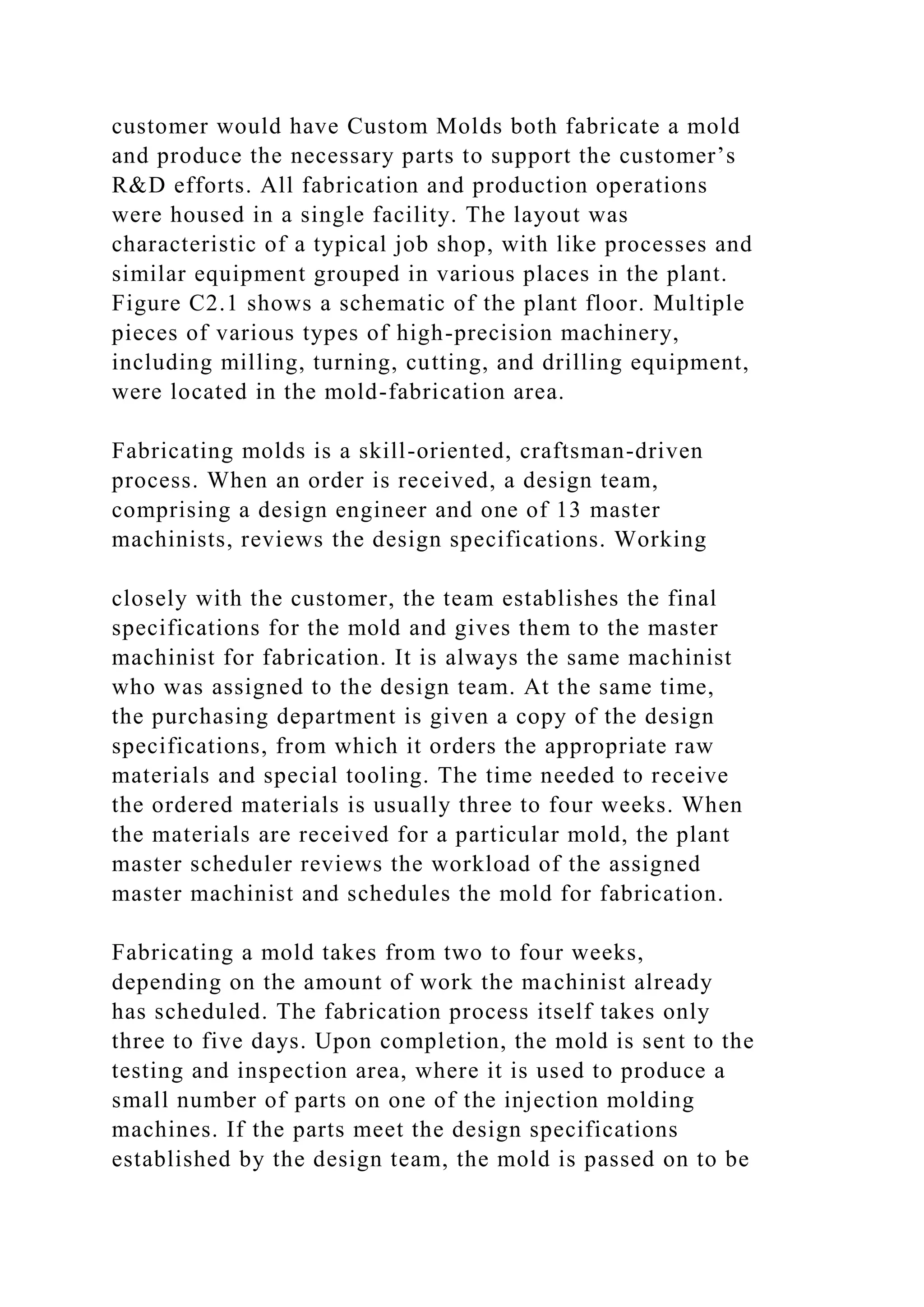 customer would have Custom Molds both fabricate a mold
and produce the necessary parts to support the customer’s
R&D efforts. All fabrication and production operations
were housed in a single facility. The layout was
characteristic of a typical job shop, with like processes and
similar equipment grouped in various places in the plant.
Figure C2.1 shows a schematic of the plant floor. Multiple
pieces of various types of high-precision machinery,
including milling, turning, cutting, and drilling equipment,
were located in the mold-fabrication area.
Fabricating molds is a skill-oriented, craftsman-driven
process. When an order is received, a design team,
comprising a design engineer and one of 13 master
machinists, reviews the design specifications. Working
closely with the customer, the team establishes the final
specifications for the mold and gives them to the master
machinist for fabrication. It is always the same machinist
who was assigned to the design team. At the same time,
the purchasing department is given a copy of the design
specifications, from which it orders the appropriate raw
materials and special tooling. The time needed to receive
the ordered materials is usually three to four weeks. When
the materials are received for a particular mold, the plant
master scheduler reviews the workload of the assigned
master machinist and schedules the mold for fabrication.
Fabricating a mold takes from two to four weeks,
depending on the amount of work the machinist already
has scheduled. The fabrication process itself takes only
three to five days. Upon completion, the mold is sent to the
testing and inspection area, where it is used to produce a
small number of parts on one of the injection molding
machines. If the parts meet the design specifications
established by the design team, the mold is passed on to be
 