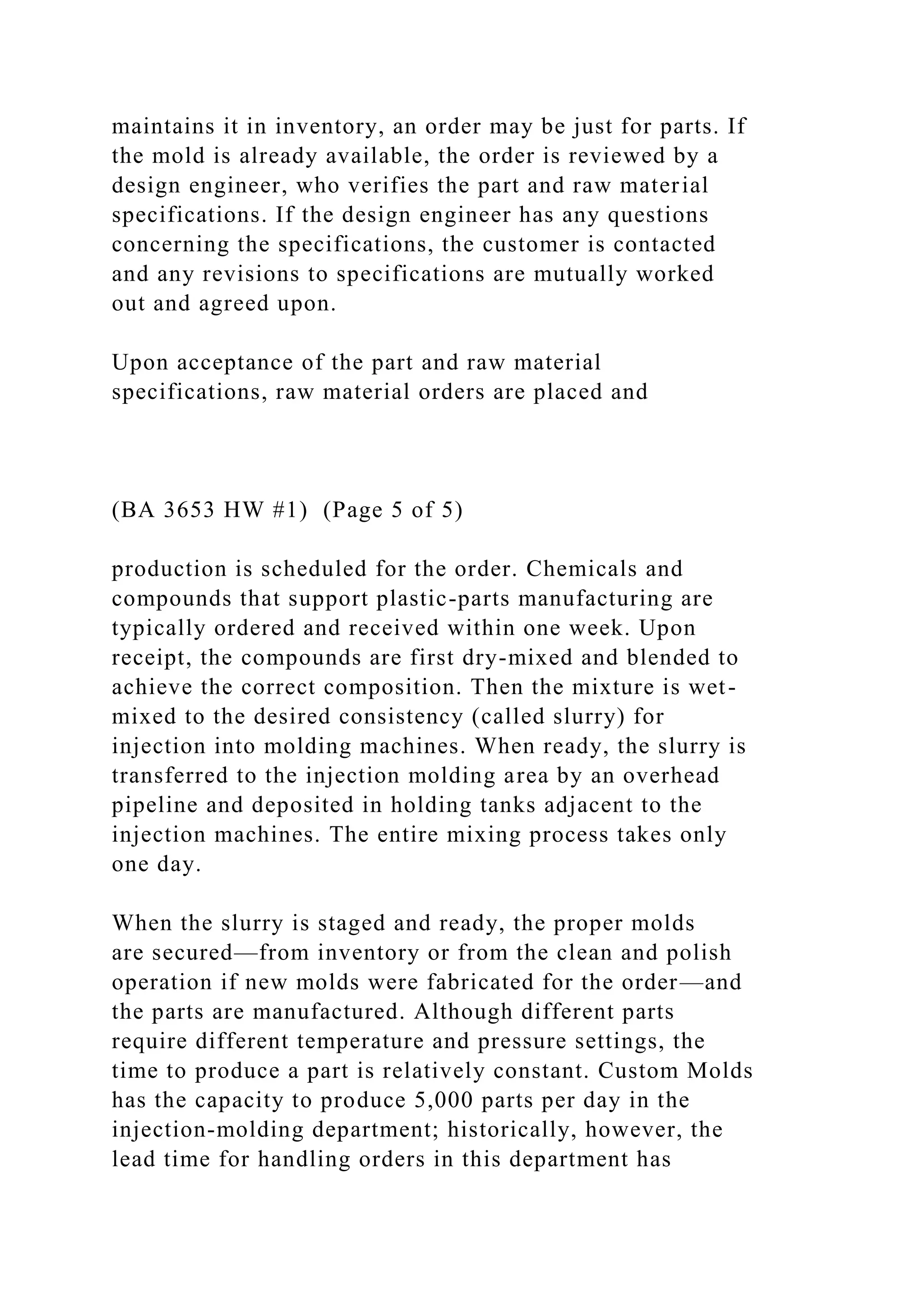 maintains it in inventory, an order may be just for parts. If
the mold is already available, the order is reviewed by a
design engineer, who verifies the part and raw material
specifications. If the design engineer has any questions
concerning the specifications, the customer is contacted
and any revisions to specifications are mutually worked
out and agreed upon.
Upon acceptance of the part and raw material
specifications, raw material orders are placed and
(BA 3653 HW #1) (Page 5 of 5)
production is scheduled for the order. Chemicals and
compounds that support plastic-parts manufacturing are
typically ordered and received within one week. Upon
receipt, the compounds are first dry-mixed and blended to
achieve the correct composition. Then the mixture is wet-
mixed to the desired consistency (called slurry) for
injection into molding machines. When ready, the slurry is
transferred to the injection molding area by an overhead
pipeline and deposited in holding tanks adjacent to the
injection machines. The entire mixing process takes only
one day.
When the slurry is staged and ready, the proper molds
are secured—from inventory or from the clean and polish
operation if new molds were fabricated for the order—and
the parts are manufactured. Although different parts
require different temperature and pressure settings, the
time to produce a part is relatively constant. Custom Molds
has the capacity to produce 5,000 parts per day in the
injection-molding department; historically, however, the
lead time for handling orders in this department has
 