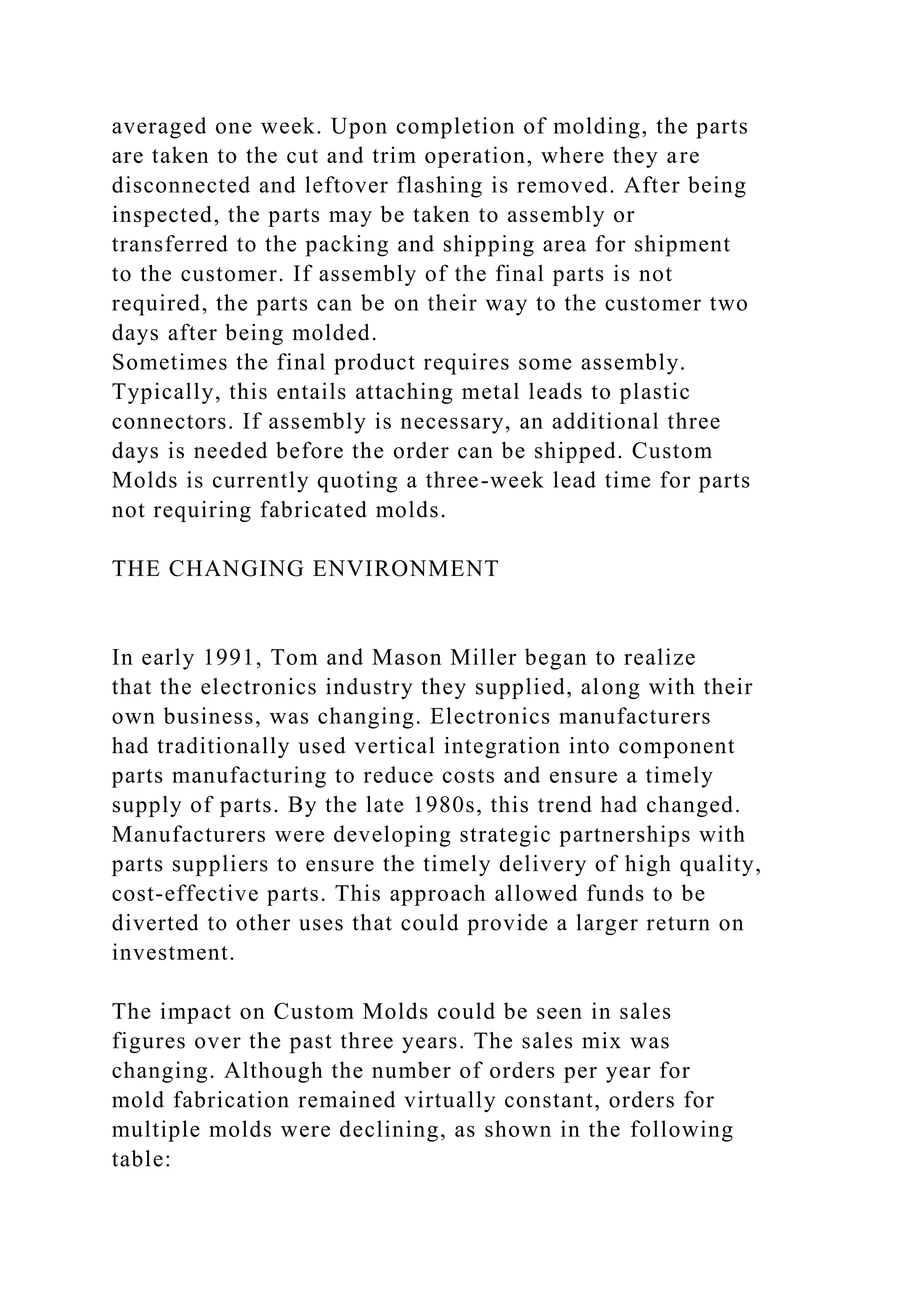 averaged one week. Upon completion of molding, the parts
are taken to the cut and trim operation, where they are
disconnected and leftover flashing is removed. After being
inspected, the parts may be taken to assembly or
transferred to the packing and shipping area for shipment
to the customer. If assembly of the final parts is not
required, the parts can be on their way to the customer two
days after being molded.
Sometimes the final product requires some assembly.
Typically, this entails attaching metal leads to plastic
connectors. If assembly is necessary, an additional three
days is needed before the order can be shipped. Custom
Molds is currently quoting a three-week lead time for parts
not requiring fabricated molds.
THE CHANGING ENVIRONMENT
In early 1991, Tom and Mason Miller began to realize
that the electronics industry they supplied, along with their
own business, was changing. Electronics manufacturers
had traditionally used vertical integration into component
parts manufacturing to reduce costs and ensure a timely
supply of parts. By the late 1980s, this trend had changed.
Manufacturers were developing strategic partnerships with
parts suppliers to ensure the timely delivery of high quality,
cost-effective parts. This approach allowed funds to be
diverted to other uses that could provide a larger return on
investment.
The impact on Custom Molds could be seen in sales
figures over the past three years. The sales mix was
changing. Although the number of orders per year for
mold fabrication remained virtually constant, orders for
multiple molds were declining, as shown in the following
table:
 
