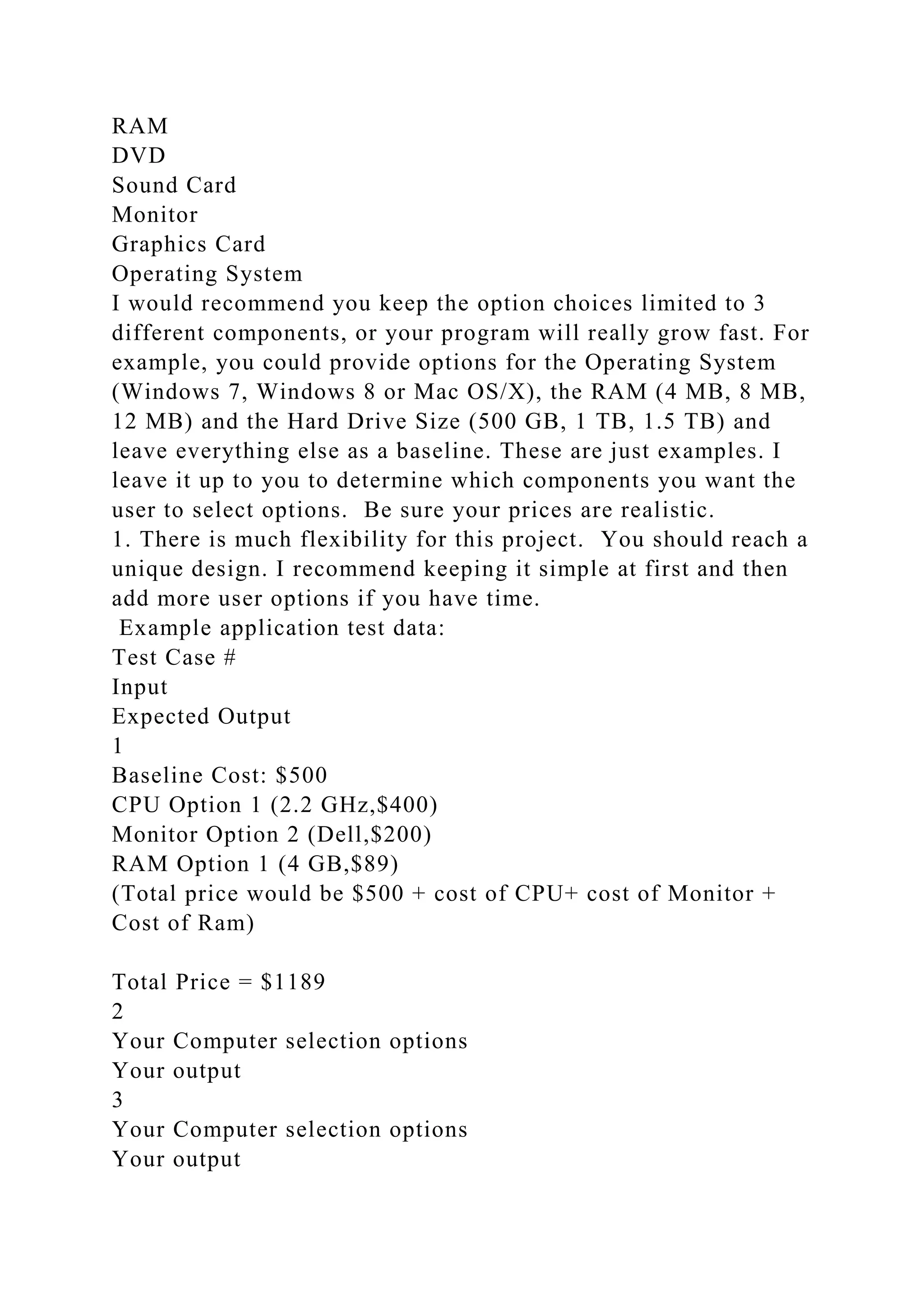 RAM
DVD
Sound Card
Monitor
Graphics Card
Operating System
I would recommend you keep the option choices limited to 3
different components, or your program will really grow fast. For
example, you could provide options for the Operating System
(Windows 7, Windows 8 or Mac OS/X), the RAM (4 MB, 8 MB,
12 MB) and the Hard Drive Size (500 GB, 1 TB, 1.5 TB) and
leave everything else as a baseline. These are just examples. I
leave it up to you to determine which components you want the
user to select options. Be sure your prices are realistic.
1. There is much flexibility for this project. You should reach a
unique design. I recommend keeping it simple at first and then
add more user options if you have time.
Example application test data:
Test Case #
Input
Expected Output
1
Baseline Cost: $500
CPU Option 1 (2.2 GHz,$400)
Monitor Option 2 (Dell,$200)
RAM Option 1 (4 GB,$89)
(Total price would be $500 + cost of CPU+ cost of Monitor +
Cost of Ram)
Total Price = $1189
2
Your Computer selection options
Your output
3
Your Computer selection options
Your output
 