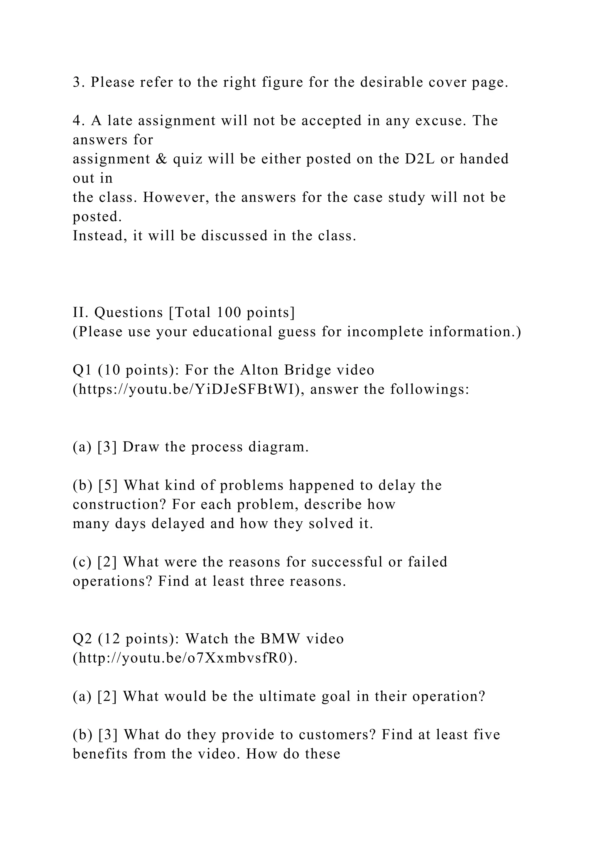 3. Please refer to the right figure for the desirable cover page.
4. A late assignment will not be accepted in any excuse. The
answers for
assignment & quiz will be either posted on the D2L or handed
out in
the class. However, the answers for the case study will not be
posted.
Instead, it will be discussed in the class.
II. Questions [Total 100 points]
(Please use your educational guess for incomplete information.)
Q1 (10 points): For the Alton Bridge video
(https://youtu.be/YiDJeSFBtWI), answer the followings:
(a) [3] Draw the process diagram.
(b) [5] What kind of problems happened to delay the
construction? For each problem, describe how
many days delayed and how they solved it.
(c) [2] What were the reasons for successful or failed
operations? Find at least three reasons.
Q2 (12 points): Watch the BMW video
(http://youtu.be/o7XxmbvsfR0).
(a) [2] What would be the ultimate goal in their operation?
(b) [3] What do they provide to customers? Find at least five
benefits from the video. How do these
 