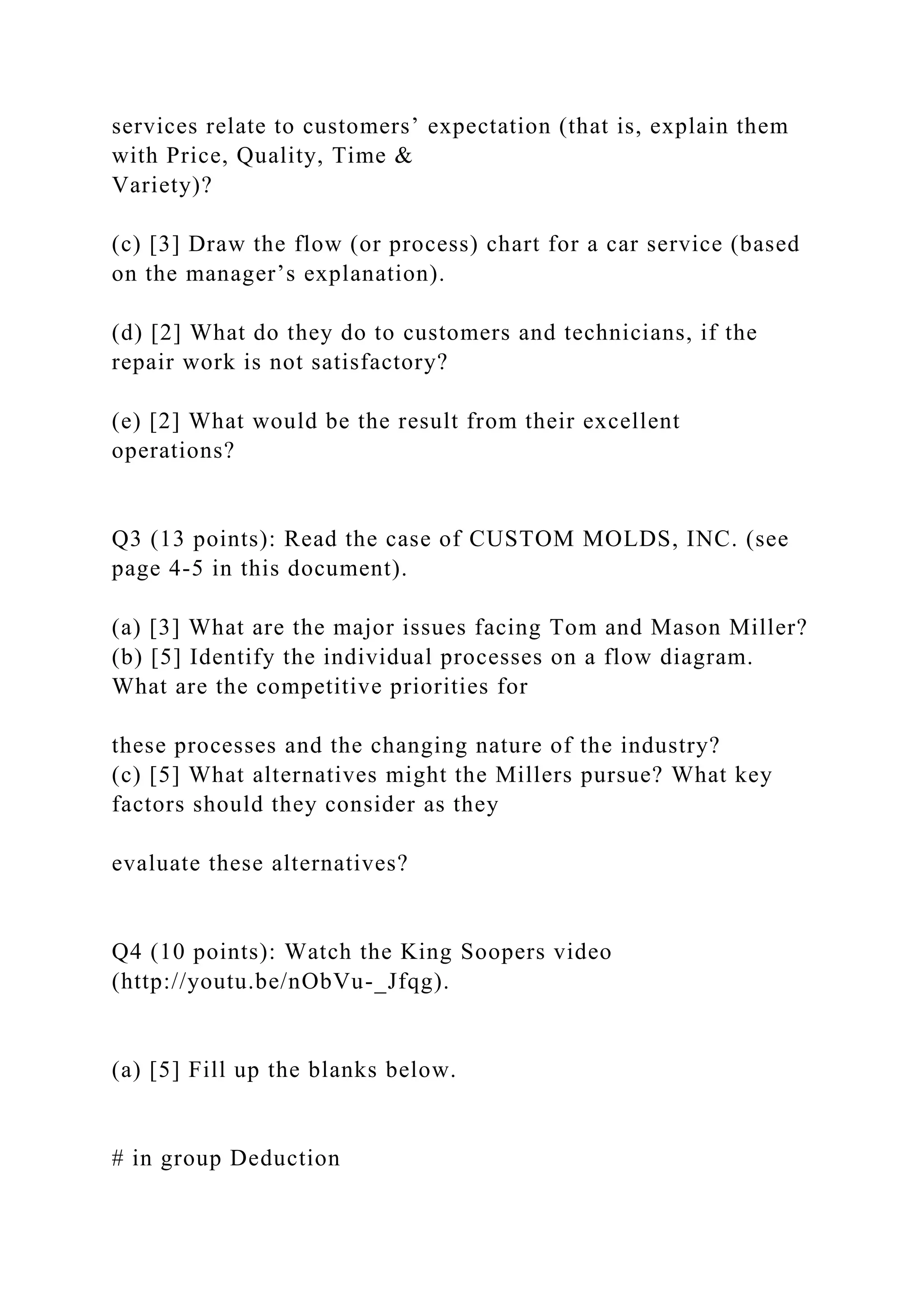 services relate to customers’ expectation (that is, explain them
with Price, Quality, Time &
Variety)?
(c) [3] Draw the flow (or process) chart for a car service (based
on the manager’s explanation).
(d) [2] What do they do to customers and technicians, if the
repair work is not satisfactory?
(e) [2] What would be the result from their excellent
operations?
Q3 (13 points): Read the case of CUSTOM MOLDS, INC. (see
page 4-5 in this document).
(a) [3] What are the major issues facing Tom and Mason Miller?
(b) [5] Identify the individual processes on a flow diagram.
What are the competitive priorities for
these processes and the changing nature of the industry?
(c) [5] What alternatives might the Millers pursue? What key
factors should they consider as they
evaluate these alternatives?
Q4 (10 points): Watch the King Soopers video
(http://youtu.be/nObVu-_Jfqg).
(a) [5] Fill up the blanks below.
# in group Deduction
 
