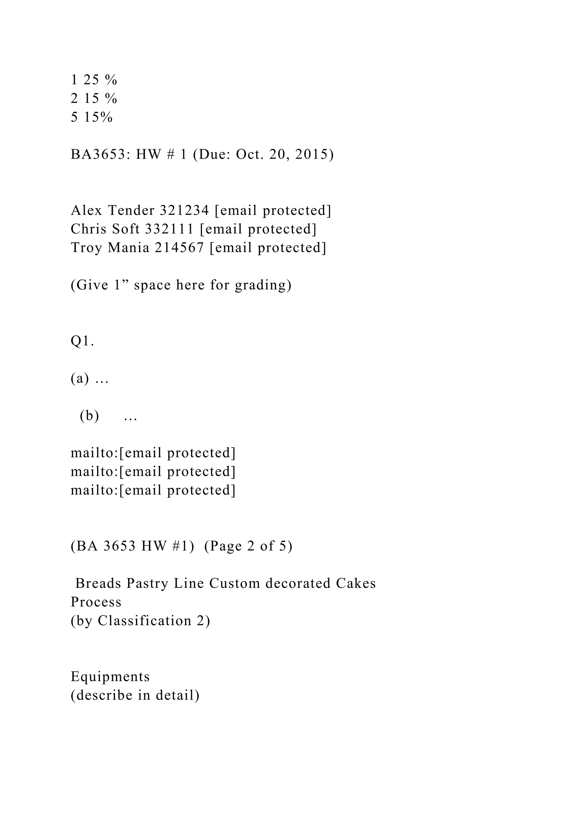1 25 %
2 15 %
5 15%
BA3653: HW # 1 (Due: Oct. 20, 2015)
Alex Tender 321234 [email protected]
Chris Soft 332111 [email protected]
Troy Mania 214567 [email protected]
(Give 1” space here for grading)
Q1.
(a) …
(b) …
mailto:[email protected]
mailto:[email protected]
mailto:[email protected]
(BA 3653 HW #1) (Page 2 of 5)
Breads Pastry Line Custom decorated Cakes
Process
(by Classification 2)
Equipments
(describe in detail)
 