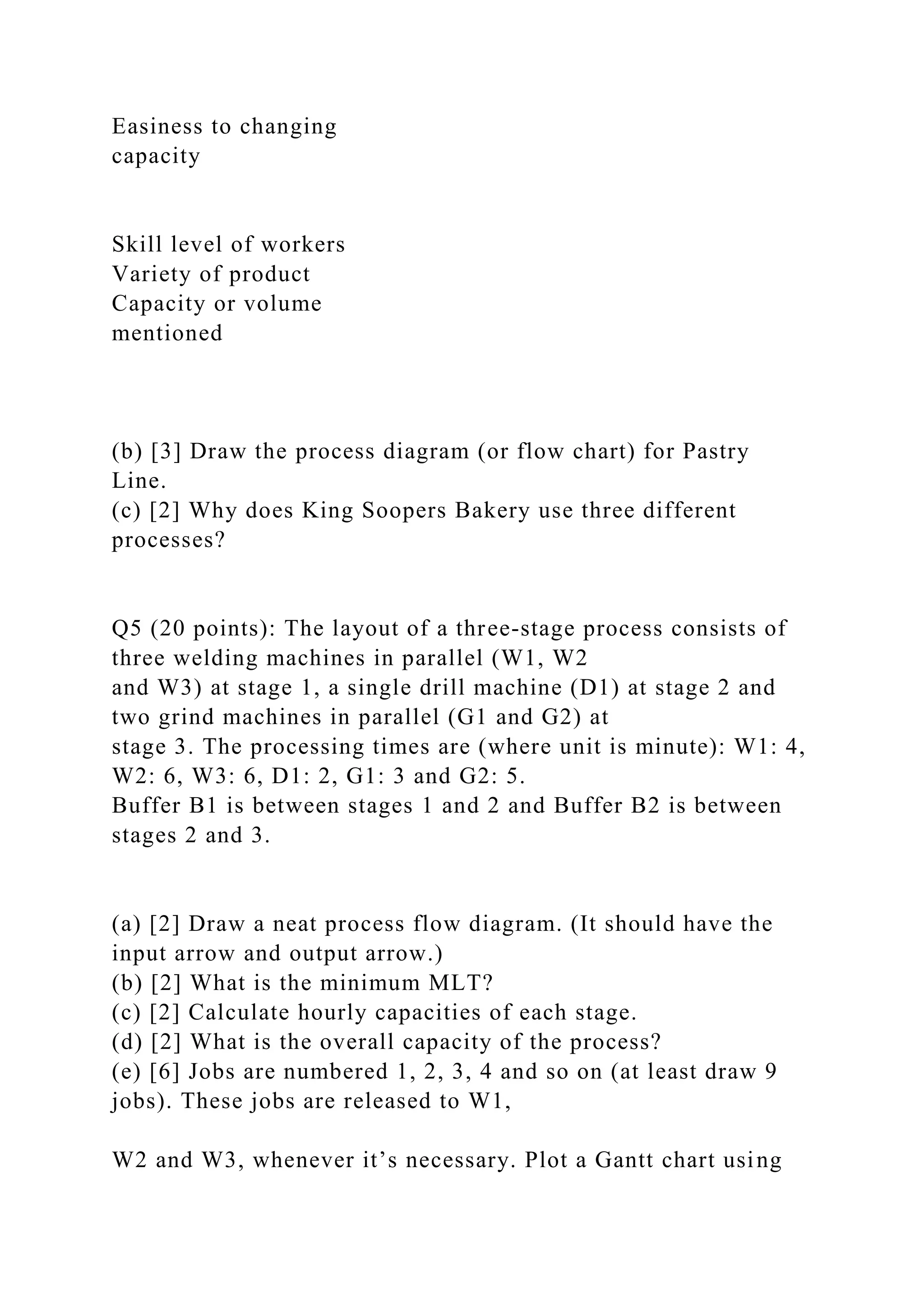 Easiness to changing
capacity
Skill level of workers
Variety of product
Capacity or volume
mentioned
(b) [3] Draw the process diagram (or flow chart) for Pastry
Line.
(c) [2] Why does King Soopers Bakery use three different
processes?
Q5 (20 points): The layout of a three-stage process consists of
three welding machines in parallel (W1, W2
and W3) at stage 1, a single drill machine (D1) at stage 2 and
two grind machines in parallel (G1 and G2) at
stage 3. The processing times are (where unit is minute): W1: 4,
W2: 6, W3: 6, D1: 2, G1: 3 and G2: 5.
Buffer B1 is between stages 1 and 2 and Buffer B2 is between
stages 2 and 3.
(a) [2] Draw a neat process flow diagram. (It should have the
input arrow and output arrow.)
(b) [2] What is the minimum MLT?
(c) [2] Calculate hourly capacities of each stage.
(d) [2] What is the overall capacity of the process?
(e) [6] Jobs are numbered 1, 2, 3, 4 and so on (at least draw 9
jobs). These jobs are released to W1,
W2 and W3, whenever it’s necessary. Plot a Gantt chart using
 
