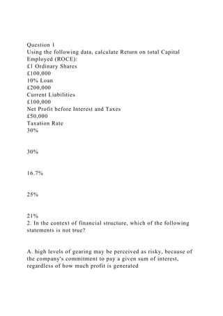 Question 1
Using the following data, calculate Return on total Capital
Employed (ROCE):
£1 Ordinary Shares
£100,000
10% Loan
£200,000
Current Liabilities
£100,000
Net Profit before Interest and Taxes
£50,000
Taxation Rate
30%
30%
16.7%
25%
21%
2. In the context of financial structure, which of the following
statements is not true?
A. high levels of gearing may be perceived as risky, because of
the company's commitment to pay a given sum of interest,
regardless of how much profit is generated
 