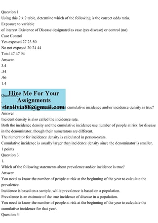 Question 1
Using this 2 x 2 table, determine which of the following is the correct odds ratio.
Exposure to variable
of interest Existence of Disease designated as case (yes disease) or control (no)
Case Control
Yes exposed 27 23 50
No not exposed 20 24 44
Total 47 47 94
Answer
3.4
.54
.96
1.4
Question 2
.
Which of the following statements about cumulative incidence and/or incidence density is true?
Answer
Incident density is also called the incidence rate.
Both the incidence density and the cumulative incidence use number of people at risk for disease
in the denominator, though their numerators are different.
The numerator for incidence density is calculated in person-years.
Cumulative incidence is usually larger than incidence density since the denominator is smaller.
1 points
Question 3
1.
Which of the following statements about prevalence and/or incidence is true?
Answer
You need to know the number of people at risk at the beginning of the year to calculate the
prevalence.
Incidence is based on a sample, while prevalence is based on a population.
Prevalence is an estimate of the true incidence of disease in a population.
You need to know the number of people at risk at the beginning of the year to calculate the
cumulative incidence for that year.
Question 4
 