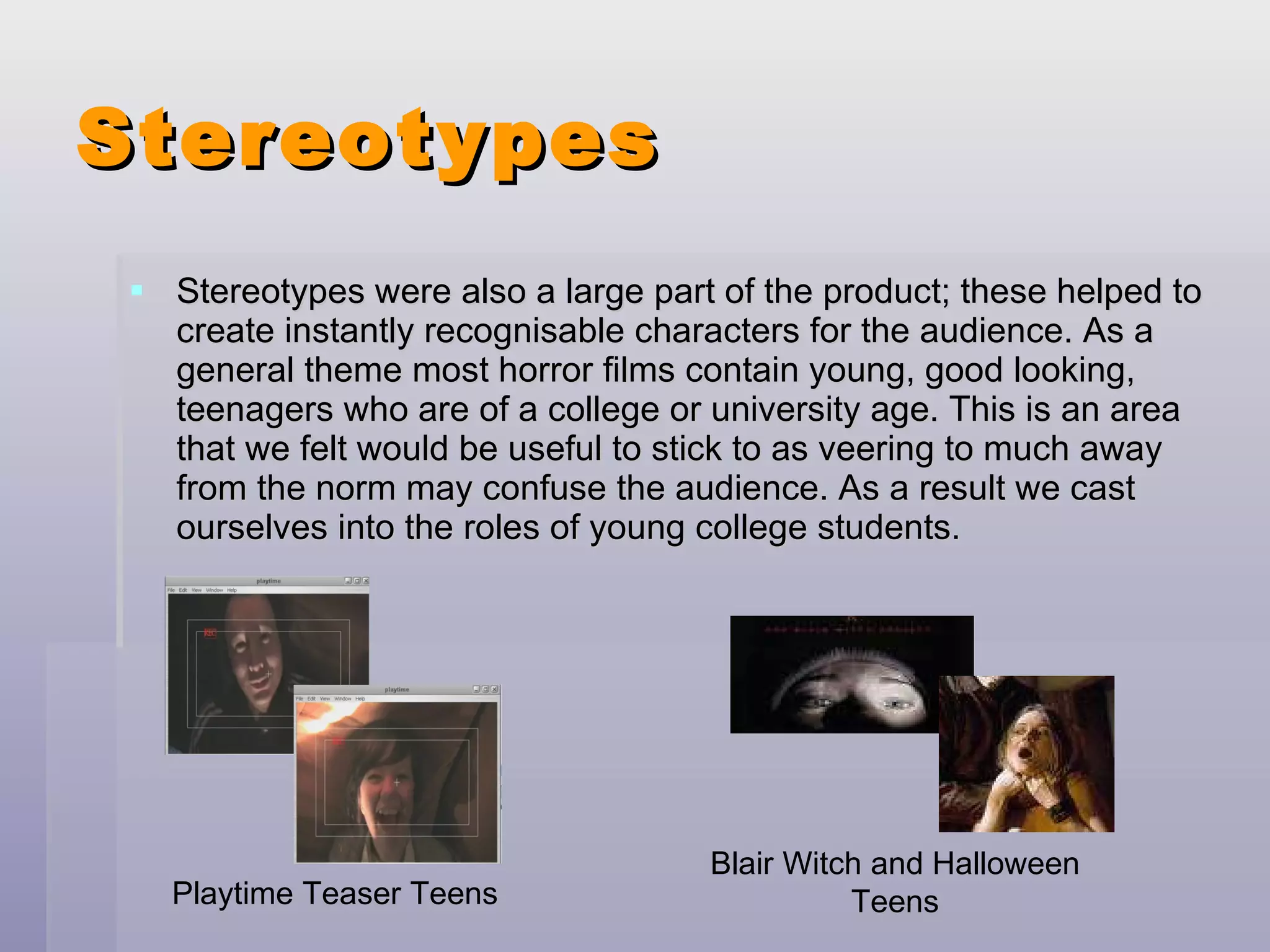 Stereotypes Stereotypes were also a large part of the product; these helped to create instantly recognisable characters for the audience. As a general theme most horror films contain young, good looking, teenagers who are of a college or university age. This is an area that we felt would be useful to stick to as veering to much away from the norm may confuse the audience. As a result we cast ourselves into the roles of young college students. Playtime Teaser Teens Blair Witch and Halloween Teens 