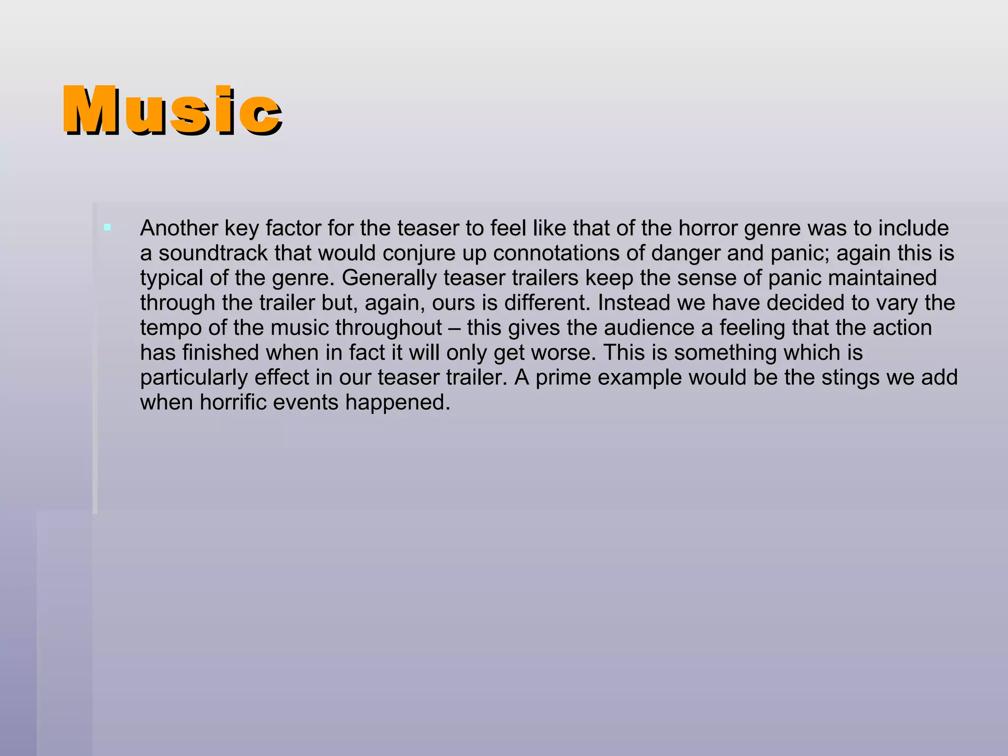 Music Another key factor for the teaser to feel like that of the horror genre was to include a soundtrack that would conjure up connotations of danger and panic; again this is typical of the genre. Generally teaser trailers keep the sense of panic maintained through the trailer but, again, ours is different. Instead we have decided to vary the tempo of the music throughout – this gives the audience a feeling that the action has finished when in fact it will only get worse. This is something which is particularly effect in our teaser trailer. A prime example would be the stings we add when horrific events happened. 