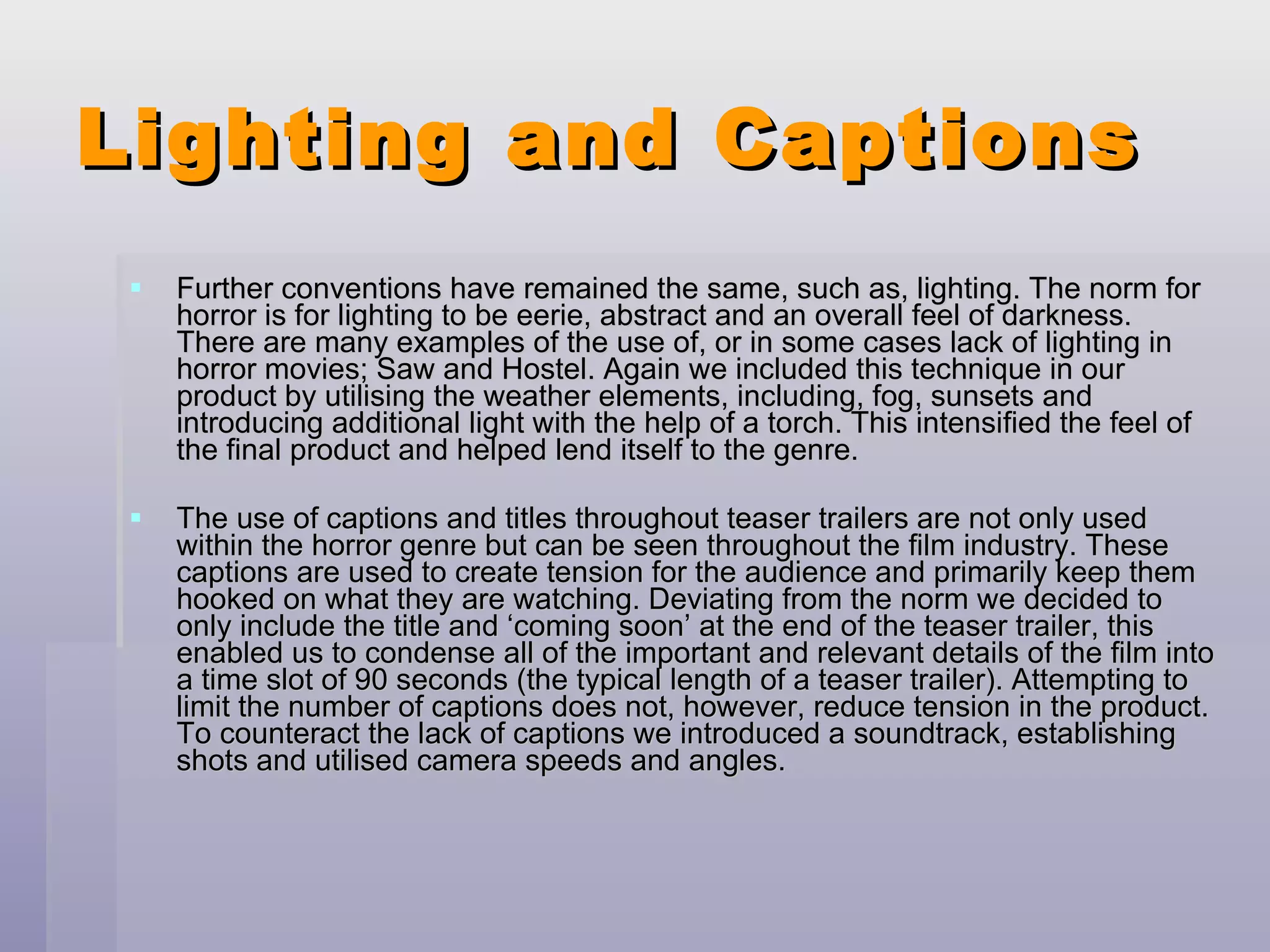 Lighting and Captions Further conventions have remained the same, such as, lighting. The norm for horror is for lighting to be eerie, abstract and an overall feel of darkness. There are many examples of the use of, or in some cases lack of lighting in horror movies; Saw and Hostel. Again we included this technique in our product by utilising the weather elements, including, fog, sunsets and introducing additional light with the help of a torch. This intensified the feel of the final product and helped lend itself to the genre. The use of captions and titles throughout teaser trailers are not only used within the horror genre but can be seen throughout the film industry. These captions are used to create tension for the audience and primarily keep them hooked on what they are watching. Deviating from the norm we decided to only include the title and ‘coming soon’ at the end of the teaser trailer, this enabled us to condense all of the important and relevant details of the film into a time slot of 90 seconds (the typical length of a teaser trailer). Attempting to limit the number of captions does not, however, reduce tension in the product. To counteract the lack of captions we introduced a soundtrack, establishing shots and utilised camera speeds and angles. 