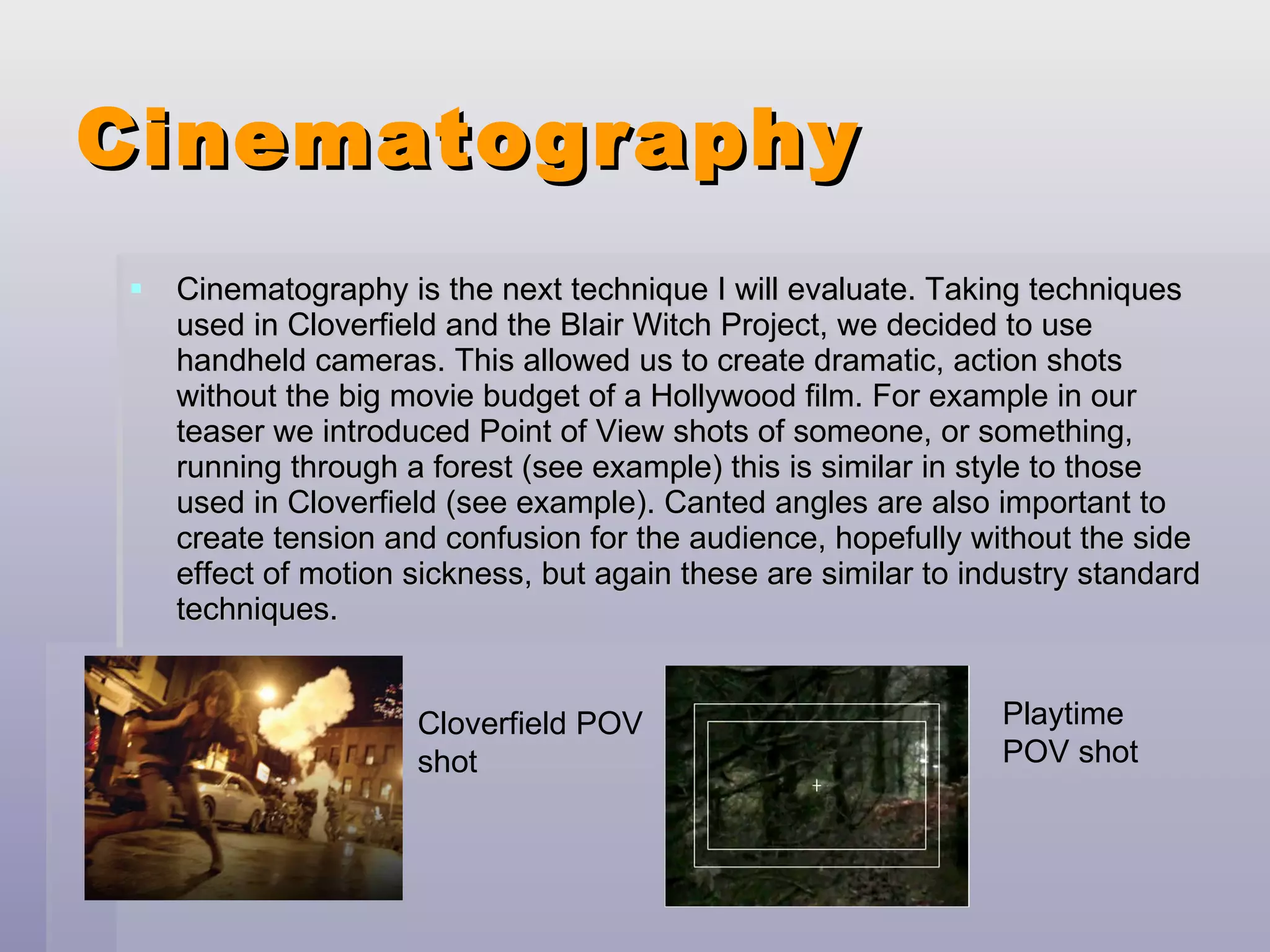 Cinematography Cinematography is the next technique I will evaluate. Taking techniques used in Cloverfield and the Blair Witch Project, we decided to use handheld cameras. This allowed us to create dramatic, action shots without the big movie budget of a Hollywood film. For example in our teaser we introduced Point of View shots of someone, or something, running through a forest (see example) this is similar in style to those used in Cloverfield (see example). Canted angles are also important to create tension and confusion for the audience, hopefully without the side effect of motion sickness, but again these are similar to industry standard techniques. Cloverfield POV shot Playtime  POV shot 