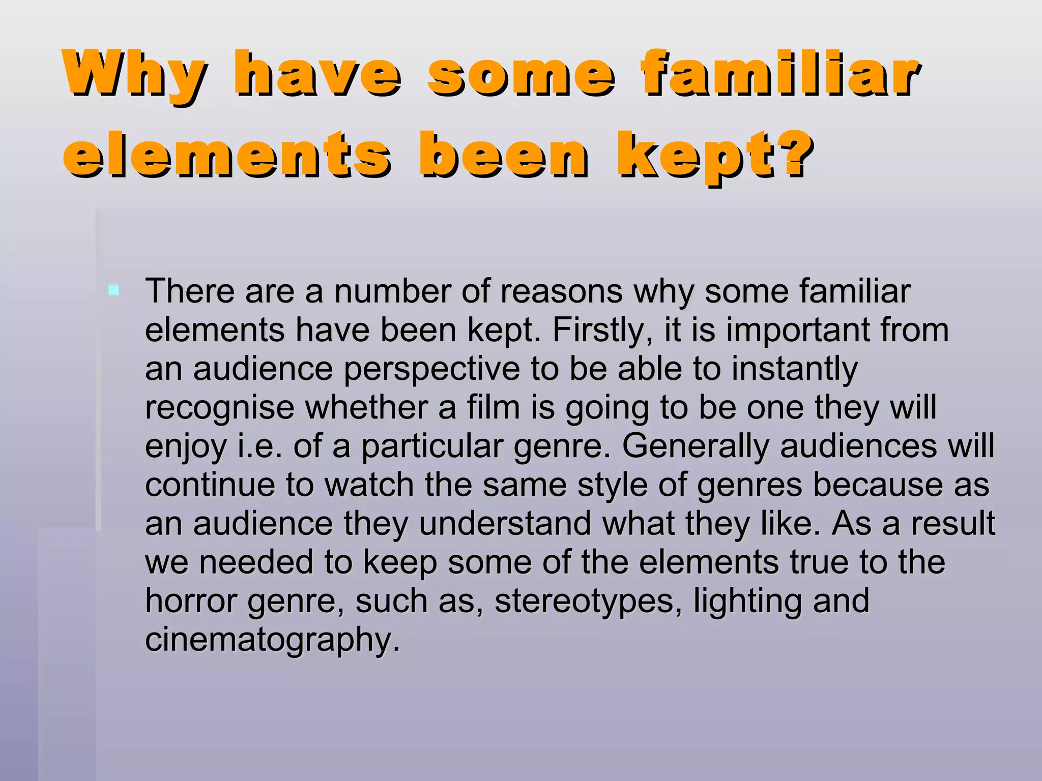 Why have some familiar elements been kept? There are a number of reasons why some familiar elements have been kept. Firstly, it is important from an audience perspective to be able to instantly recognise whether a film is going to be one they will enjoy i.e. of a particular genre. Generally audiences will continue to watch the same style of genres because as an audience they understand what they like. As a result we needed to keep some of the elements true to the horror genre, such as, stereotypes, lighting and cinematography. 