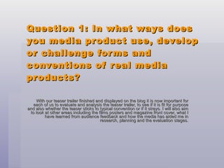 Question 1: In what ways does you media product use, develop or challenge forms and conventions of real media products? With our teaser trailer finished and displayed on the blog it is now important for each of us to evaluate and analysis the teaser trailer, to see if it is fit for purpose and also whether the teaser sticks to typical convention or if it strays. I will also aim to look at other areas including the films posters and magazine front cover, what I have learned from audience feedback and how the media has aided me in research, planning and the evaluation stages. 