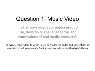 Question 1: Music Video
In what ways does your media product
use, develop or challenge forms and
conventions of real media products?
To evaluate the extent to which I used or challenged codes and conventions of
pop videos, I will compare my findings and my video using Goodwin’s theory
 
