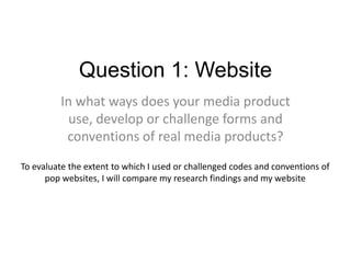 Question 1: Website
In what ways does your media product
use, develop or challenge forms and
conventions of real media products?
To evaluate the extent to which I used or challenged codes and conventions of
pop websites, I will compare my research findings and my website
 