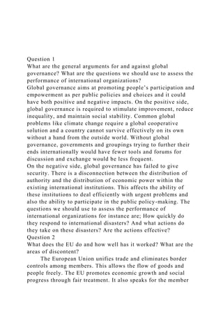 Question 1
What are the general arguments for and against global
governance? What are the questions we should use to assess the
performance of international organizations?
Global governance aims at promoting people’s participation and
empowerment as per public policies and choices and it could
have both positive and negative impacts. On the positive side,
global governance is required to stimulate improvement, reduce
inequality, and maintain social stability. Common global
problems like climate change require a global cooperative
solution and a country cannot survive effectively on its own
without a hand from the outside world. Without global
governance, governments and groupings trying to further their
ends internationally would have fewer tools and forums for
discussion and exchange would be less frequent.
On the negative side, global governance has failed to give
security. There is a disconnection between the distribution of
authority and the distribution of economic power within the
existing international institutions. This affects the ability of
these institutions to deal efficiently with urgent problems and
also the ability to participate in the public policy-making. The
questions we should use to assess the performance of
international organizations for instance are; How quickly do
they respond to international disasters? And what actions do
they take on these disasters? Are the actions effective?
Question 2
What does the EU do and how well has it worked? What are the
areas of discontent?
The European Union unifies trade and eliminates border
controls among members. This allows the flow of goods and
people freely. The EU promotes economic growth and social
progress through fair treatment. It also speaks for the member
 