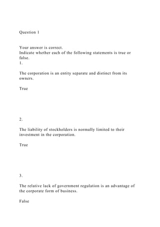 Question 1
Your answer is correct.
Indicate whether each of the following statements is true or
false.
1.
The corporation is an entity separate and distinct from its
owners.
True
2.
The liability of stockholders is normally limited to their
investment in the corporation.
True
3.
The relative lack of government regulation is an advantage of
the corporate form of business.
False
 