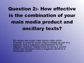 Question 2:- How effective is the combination of your main media product and ancillary texts? My choice was music video promo video which included. A cover for music video’s release as part of a digipack. And a magazine advertisement for the digipack. However I added extra by doing a concert poster and changed it from a magazine advert to a newspaper advert. 