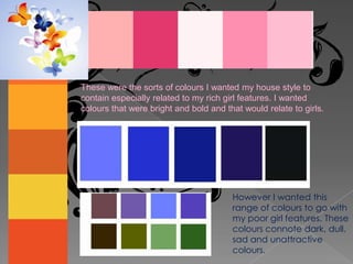 These were the sorts of colours I wanted my house style to contain especially related to my rich girl features. I wanted colours that were bright and bold and that would relate to girls.However I wanted this range of colours to go with my poor girl features. These colours connote dark, dull, sad and unattractive colours. 