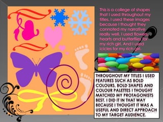 This is a college of shapes that I used throughout my titles. I used these images because I thought they connoted my narrative really well. I used flowers, hearts and butterflies for my rich girl. And I used icicles for my rich girl.  Throughout my titles I used features such as bold colours, bold shapes and colour palettes I thought matched my PROTAGONISTS best. I did it in that way because I thought it was a useful and direct approach to my target audience.
