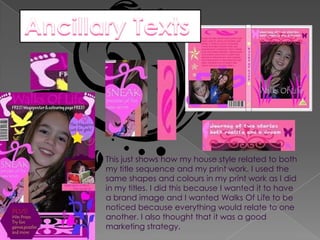 Ancillary Texts This just shows how my house style related to both my title sequence and my print work. I used the same shapes and colours in my print work as I did in my titles. I did this because I wanted it to have a brand image and I wanted Walks Of Life to be noticed because everything would relate to one another. I also thought that it was a good marketing strategy. 