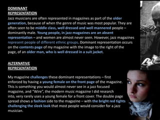 DOMINANT REPRESENTATIONJazz musicians are often represented in magazines as part of the older generation, because of when the genre of music was most popular. They are often seen to be middle class, well dressed and well mannered people – dominantly male. Young people, in jazz magazines are an absent representation – and women are almost never seen. However, jazz magazines represent people of different ethnic groups. Dominant representation occurs on the contents page of my magazine with the image to the right of the page, of an older man, who is well dressed in a suit jacket. ALTERNATIVE REPRESENTATIONMy magazine challenges these dominant representations – first enforced by having a young female on the front page of the magazine. This is something you would almost never see in a jazz focused magazine, and “Wire”, the modern music magazine I did research into, very rarely uses a young female for a front cover. The double page spread shows a fashion side to the magazine – with the bright red tights challenging the sleek look that most people would consider for a jazz musician. 