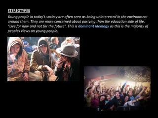 STEREOTYPESYoung people in today’s society are often seen as being uninterested in the environment around them. They are more concerned about partying than the education side of life. “Live for now and not for the future”. This is dominant ideology as this is the majority of peoples views on young people.