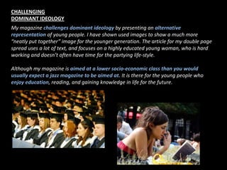 CHALLENGING DOMINANT IDEOLOGYMy magazine challenges dominant ideology by presenting an alternative representation of young people. I have shown used images to show a much more “neatly put together” image for the younger generation. The article for my double page spread uses a lot of text, and focuses on a highly educated young woman, who is hard working and doesn’t often have time for the partying life-style. Although my magazine is aimed at a lower socio-economic class than you would usually expect a jazz magazine to be aimed at. It is there for the young people who enjoy education, reading, and gaining knowledge in life for the future. 