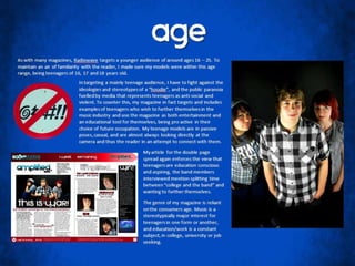 AgeAs with many magazines, Radiowave targets a younger audience of around ages 16 – 25. To maintain an air of familiarity with the reader, I made sure my models were within this age range, being teenagers of 16, 17 and 18 years old.In targeting a mainly teenage audience, I have to fight against the ideologies and stereotypes of a “hoodie”, and the public paranoia fuelled by media that represents teenagers as anti-social and violent. To counter this, my magazine in fact targets and includes examples of teenagers who wish to further themselves in the music industry and use the magazine as both entertainment and an educational tool for themselves, being pro active in their choice of future occupation. My teenage models are in passive poses, casual, and are almost always looking directly at the camera and thus the reader in an attempt to connect with them.My article for the double page spread again enforces the view that teenagers are education conscious and aspiring, the band members interviewed mention splitting time between “college and the band” and wanting to further themselves.The genre of my magazine is reliant on the consumers age. Music is a stereotypically major interest for teenagers in one form or another, and education/work is a constant subject, in college, university or job seeking.
