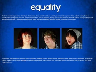 EqualityI had not considered gender or ethnicity in the choosing of my models, but that I naturally chose a mixture proves that in today’s society there is equality within both gender and race, and I incorporated this into my magazine, hoping to reach and represent the multi-cultural society of the present, and also thus reaching a much larger audience that might otherwise have been alienated through exclusivity of such topics.  In including both genders on my front cover, I wanted to challenge current themes of other magazines which, due to topic or viewpoint, are generally biased towards the one group, Kerrang for example having mainly males on both their covers and photos. I also did not want to alienate part of my target audience. 