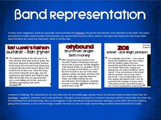 Band RepresentationIn many music magazines, bands are generally represented by the frontman, the person who attracts most attention to the band. The voices and opinions of other band members and musicians are represented much less often, which in turn gives the impression that these other band members are much less important, which is not the case.I wanted to challenge this convention in my own work and, for my double page spread, I chose to interview band members other than the frontman – a guitarist, drummer, and a solo performer. This gives a new viewpoint to a common interview and thus means that my article can be something fresh and interesting. Also, as my magazine is also intended to help all musicians wanting to work within the music industry, giving other musicians a voice will encourage a reader far more as I am not simply representing an article biased towards the vocalist.