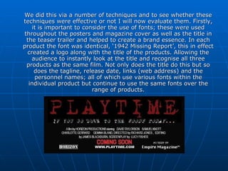 We did this via a number of techniques and to see whether these techniques were effective or not I will now evaluate them. Firstly, it is important to consider the use of fonts; these were used throughout the posters and magazine cover as well as the title in the teaser trailer and helped to create a brand essence. In each product the font was identical, ‘1942 Missing Report’, this in effect created a logo along with the title of the products. Allowing the audience to instantly look at the title and recognise all three products as the same film. Not only does the title do this but so does the tagline, release date, links (web address) and the personnel names; all of which use various fonts within the individual product but continue to use the same fonts over the range of products. 