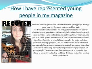 How I have represented young people in my magazineThere are several ways in which I chose to represent young people, through image location, dress and make-up and font style. The dress style was fashionable but vintage/bohemian and not ‘chavvy’; the make up was very discreet and natural; the location of the photograph was in a window scene, and not in a crowded busy place, with an acoustic guitar (acoustic guitars connote more of a natural and quieter sound) and this shows the model to be skilful as she can play the guitar and piano (shown on double page spread) and the font styles are nearly all unusual and arty. All of these aspects connote young people as creative, smart, free and individual thinking  people showing alternative representation for young people. These stereotypes show young people in a negative light , who go to university and college and binge drink and party while causing havoc to local areas. 