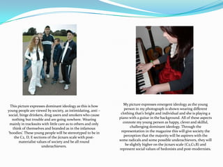 My picture expresses emergent ideology as the young person in my photograph is shown wearing different clothing that’s bright and individual and she is playing a piano with a guitar in the background. All of these aspects connote my young person as happy, clever and skilful, challenging dominant ideology. Through the representation in the magazine this will give society the perception that the majority will be aspirers with the some radicals and some possible underachievers, they will be slightly higher on the jicnars scale (C2,C1,B) and represent social values of hedonists and post-modernists. This picture expresses dominant ideology as this is how young people are viewed by society, as intimidating, anti – social, binge drinkers, drug users and smokers who cause nothing but trouble and are going nowhere. Wearing mainly in tracksuits with little care as to others and only think of themselves and branded as in the infamous ‘hoodies’. These young people will be stereotyped to be in the C2, D, E sections of the jicnars scale with post-materialist values of society and be all round underachievers.