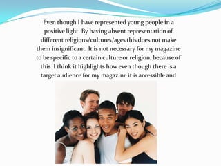 Even though I have represented young people in a positive light. By having absent representation of different religions/cultures/ages this does not make them insignificant. It is not necessary for my magazine to be specific to a certain culture or religion, because of this  I think it highlights how even though there is a target audience for my magazine it is accessible and Reader friendly to everyone. 