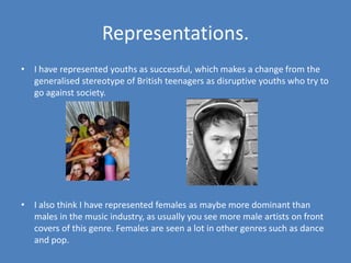 Representations.I have represented youths as successful, which makes a change from the generalised stereotype of British teenagers as disruptive youths who try to  go against society. I also think I have represented females as maybe more dominant than males in the music industry, as usually you see more male artists on front covers of this genre. Females are seen a lot in other genres such as dance and pop.