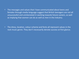 The messages and values that I have communicated about teens and females through media language suggest that British teenagers are not all unsuccessful and uninterested in working towards future careers, as well as implying that women can do as well as men in the industry.The dress, location, colour scheme and fonts all represent values in the rock music genre. They don’t necessarily denote success at first glance.