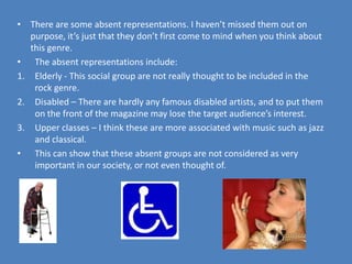 There are some absent representations. I haven’t missed them out on purpose, it’s just that they don’t first come to mind when you think about this genre. The absent representations include:Elderly - This social group are not really thought to be included in the rock genre.Disabled – There are hardly any famous disabled artists, and to put them on the front of the magazine may lose the target audience’s interest.Upper classes – I think these are more associated with music such as jazz and classical.This can show that these absent groups are not considered as very important in our society, or not even thought of. 