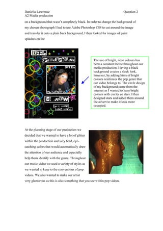 Daniella Lawrence                                                           Question 2
A2 Media production
on a background that wasn’t completely black. In order to change the background of
my chosen photograph I had to use Adobe Photoshop CS4 to cut around the image
and transfer it onto a plain back background, I then looked for images of paint
splashes on the




                                                    The use of bright, neon colours has
                                                    been a constant theme throughout our
                                                    media production. Having a black
                                                    background creates a sleek look,
                                                    however, by adding hints of bright
                                                    colours reinforces the pop genre that
                                                    our video belongs to. The circle design
                                                    of my background came from the
                                                    internet as I wanted to have bright
                                                    colours with circles or stars. I then
                                                    designed stars and added them around
                                                    the advert to make it look more
                                                    occupied.




At the planning stage of our production we
decided that we wanted to have a lot of glitter
within the production and very bold, eye-
catching colors that would automatically draw
the attention of our audience and especially
help them identify with the genre. Throughout
our music video we used a variety of styles as
we wanted to keep to the conventions of pop
videos. We also wanted to make our artist
very glamorous as this is also something that you see within pop videos.
 