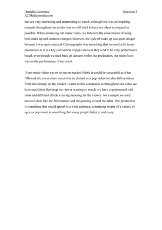 Daniella Lawrence                                                           Question 2
A2 Media production
that are very interesting and entertaining to watch, although she was an inspiring
example throughout our production we still tried to keep our ideas as original as
possible. When producing our music video, we followed the conventions of using
bold make up and costume changes; however, the style of make up was quite unique
because it was quite unusual. Choreography was something that we used a lot in our
production as it is a key convention of pop videos as they tend to be very performance
based, even though we used back up dancers within our production, our main focus
was on the performance of our artist.


If our music video was to be put on market I think it would be successful as it has
followed the conventions needed to be classed as a pop video but also differentiates
from that already on the market. I came to this conclusion as throughout our video we
have used shots that keep the viewer wanting to watch; we have experimented with
shots and different effects creating meaning for the viewer. For example we used
unusual shots like the 360 rotation and the panning around the artist. Our production
is something that would appeal to a wide audience, containing people of a variety of
ages as pop music is something that many people listen to and enjoy.
 
