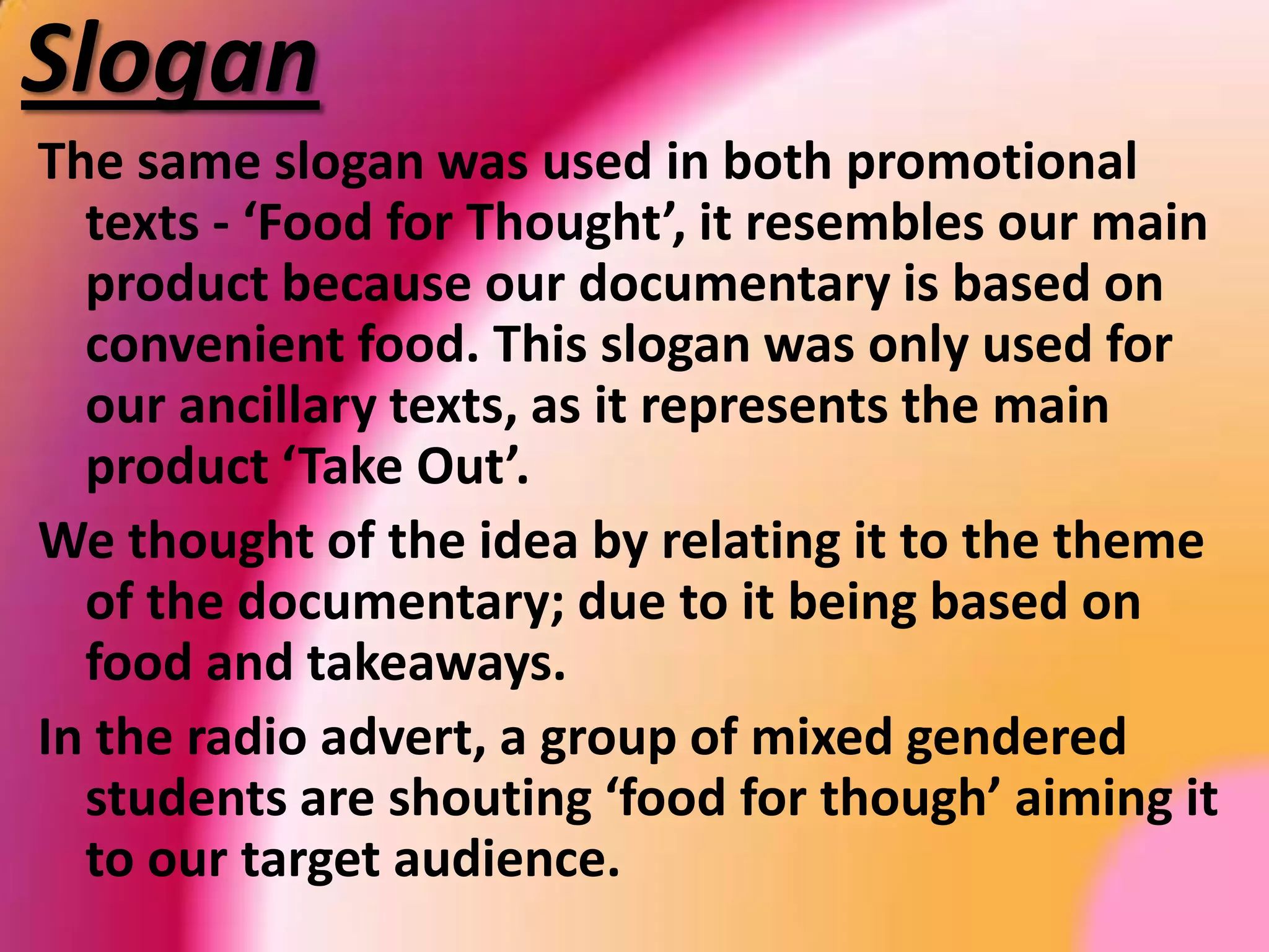  DocumentaryTitleThe title of our documentary is called ‘Take Out’. This title was used to connote takeaways, and how the general public ‘take out’ instead of home cooking, this emphasises the theme. The title is the most important aspect of all 3 products, due to it being the main link between them. It allows our viewers to know exactly what the documentary is, may they see it through the print or the radio advert.