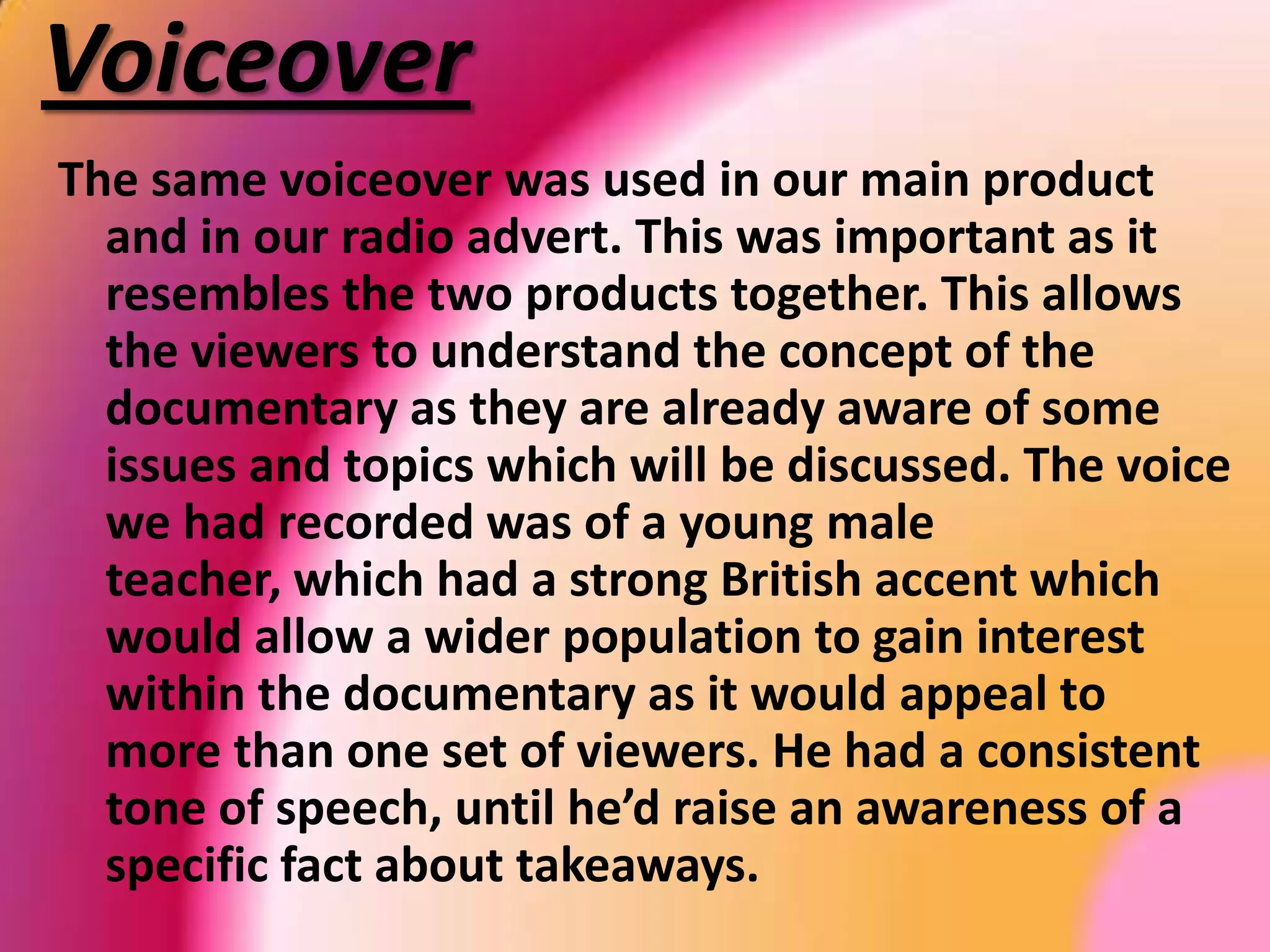 SloganThe same slogan was used in both promotional texts - ‘Food for Thought’, it resembles our main product because our documentary is based on convenient food. This slogan was only used for our ancillary texts, as it represents the main product ‘Take Out’.We thought of the idea by relating it to the theme of the documentary; due to it being based on food and takeaways.In the radio advert, a group of mixed gendered students are shouting ‘food for though’ aiming it to our target audience. 