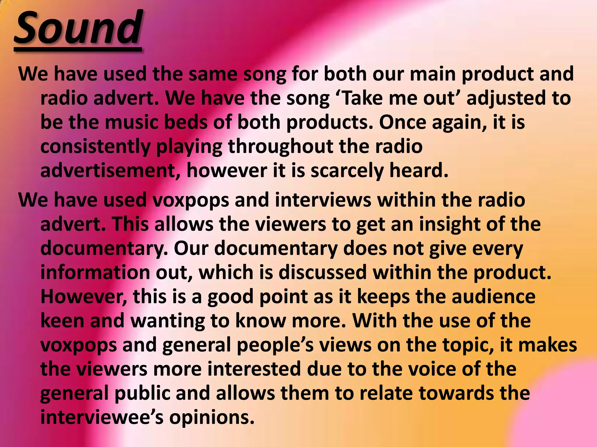 VoiceoverThe same voiceover was used in our main product and in our radio advert. This was important as it resembles the two products together. This allows the viewers to understand the concept of the documentary as they are already aware of some issues and topics which will be discussed. The voice we had recorded was of a young male teacher, which had a strong British accent which would allow a wider population to gain interest within the documentary as it would appeal to more than one set of viewers. He had a consistent tone of speech, until he’d raise an awareness of a specific fact about takeaways. 