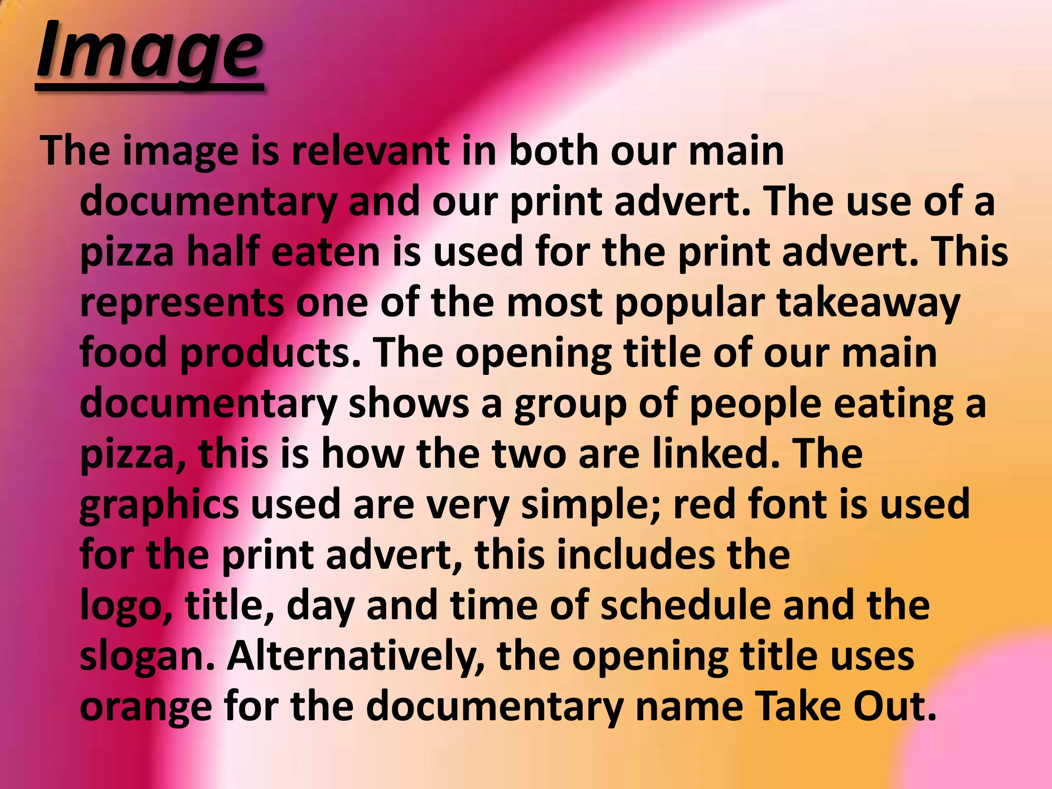 ChannelIt indicates in both promotional texts, that Takeout is going to be broadcasted on Channel4. In the print logo it has the number 4 logo representing were it is going to be broadcasted. We chosen this channel from audience’s feedback, when asking them what their favourite channel is our of the 5 terrestrial channels? Majority chosen Channel4. The audience also preferred the watching television between 8-9pm. Therefore to please our target audience, we broadcasted Takeout at 8pm.