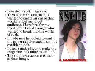 I created a rock magazine. Throughout this magazine I wanted to create an image that would reflect my target audience. Therefore, for my front cover I used a singer who wanted to break into the world of rock. I made sure he looked towards the camera and created a serious confident look. I used a male singer to make the magazine look more masculine.The static expression creates a serious image.