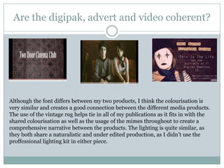 Are the digipak, advert and video coherent?Although the font differs between my two products, I think the colourisation is very similar and creates a good connection between the different media products. The use of the vintage rug helps tie in all of my publications as it fits in with the shared colourisation as well as the usage of the mimes throughout to create a comprehensive narrative between the products. The lighting is quite similar, as they both share a naturalistic and under edited production, as I didn’t use the proffessional lighting kit in either piece.